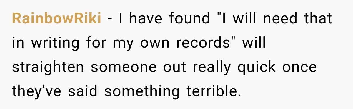 Doctor Refused Her Life-Saving Prescription, Until She Asked Him to Sign His Decision RainbowRiki − I have found "I will need that in writing for my own records" will straighten someone out really quick once they've said something terrible.