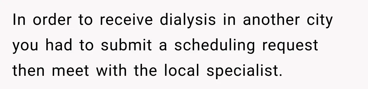 Doctor Refused Her Life-Saving Prescription, Until She Asked Him to Sign His Decision In order to receive dialysis in another city you had to submit a scheduling request then meet with the local specialist.