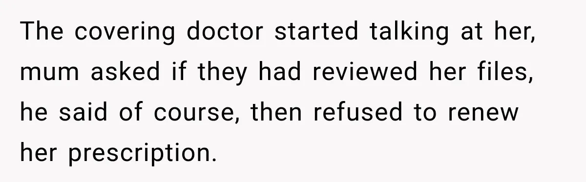 Doctor Refused Her Life-Saving Prescription, Until She Asked Him to Sign His Decision The covering doctor started talking at her, mum asked if they had reviewed her files, he said of course, then refused to renew her prescription.