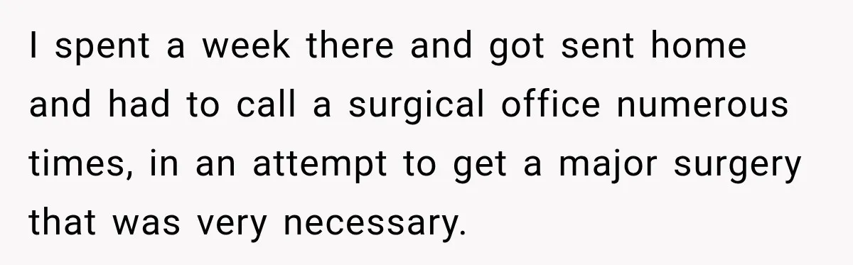 Doctor Refused Her Life-Saving Prescription, Until She Asked Him to Sign His Decision I spent a week there and got sent home and had to call a surgical office numerous times, in an attempt to get a major surgery that was very necessary.