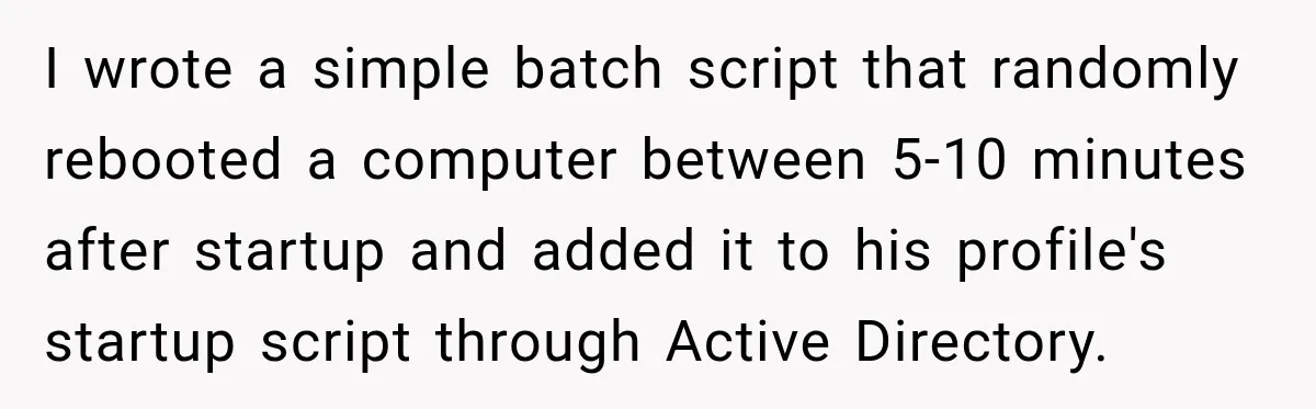 I wrote a simple batch script that randomly rebooted a computer between 5-10 minutes after startup and added it to his profile's startup script through Active Directory.