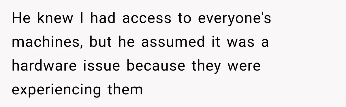 He knew I had access to everyone's machines, but he assumed it was a hardware issue because they were experiencing them