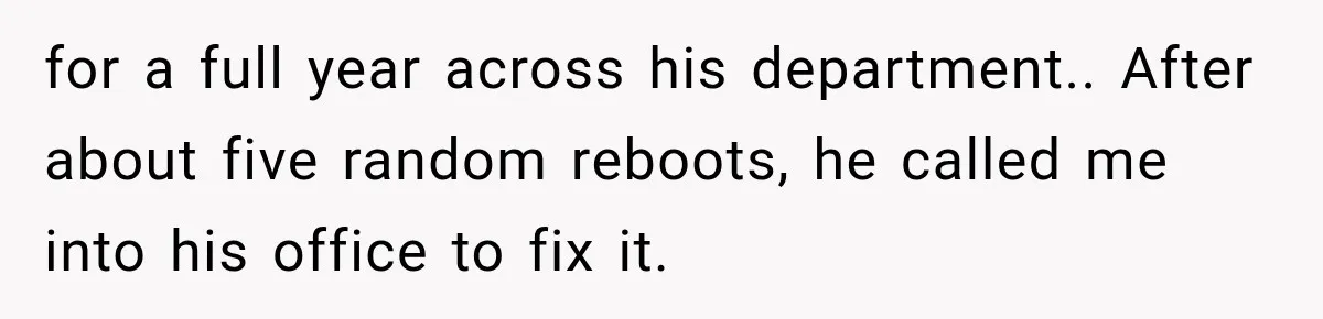 for a full year across his department.. After about five random reboots, he called me into his office to fix it.