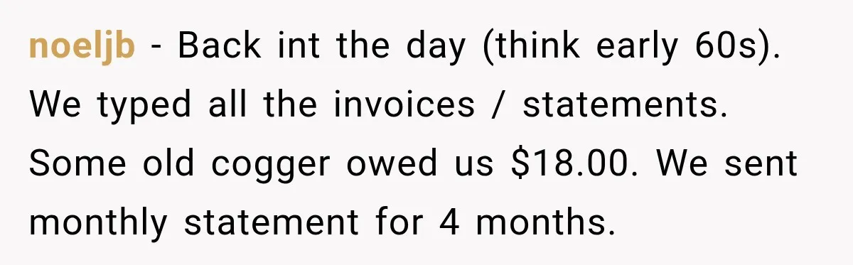 noeljb − Back int the day (think early 60s). We typed all the invoices / statements. Some old cogger owed us $18.00. We sent monthly statement for 4 months.
