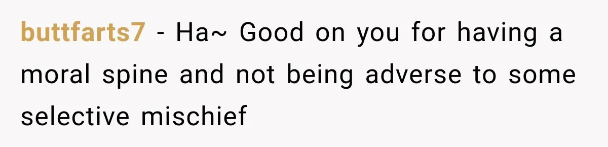 buttfarts7 − Ha~ Good on you for having a moral spine and not being adverse to some selective mischief