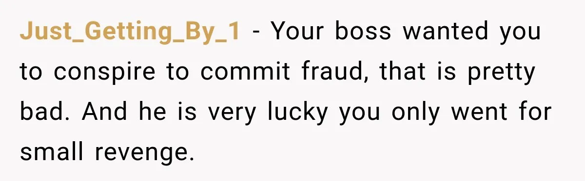 Just_Getting_By_1 − Your boss wanted you to conspire to commit fraud, that is pretty bad. And he is very lucky you only went for small revenge.