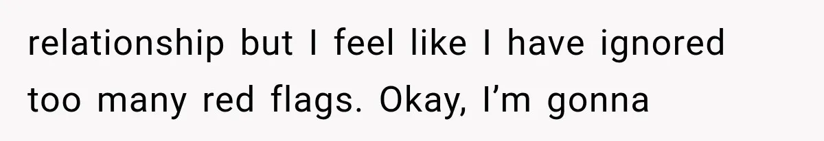 relationship but I feel like I have ignored too many red flags. Okay, I’m gonna