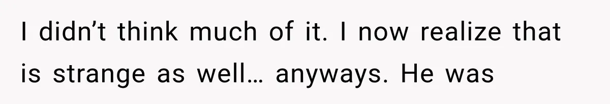 I didn’t think much of it. I now realize that is strange as well… anyways. He was