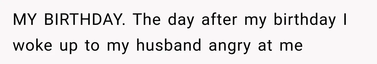 MY BIRTHDAY. The day after my birthday I woke up to my husband angry at me