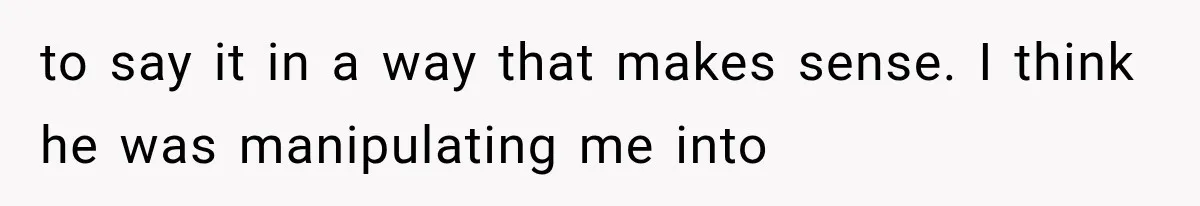 to say it in a way that makes sense. I think he was manipulating me into