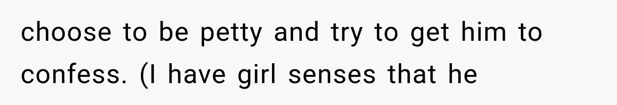 choose to be petty and try to get him to confess. (I have girl senses that he