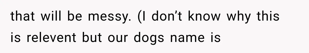 that will be messy. (I don’t know why this is relevent but our dogs name is