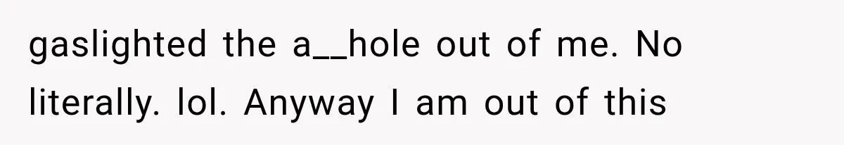 gaslighted the a__hole out of me. No literally. lol. Anyway I am out of this