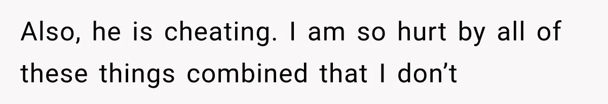 Also, he is cheating. I am so hurt by all of these things combined that I don’t