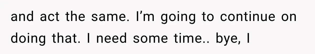 and act the same. I’m going to continue on doing that. I need some time.. bye, I
