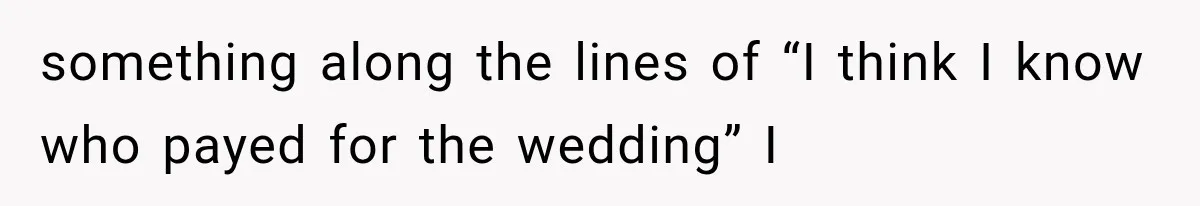 something along the lines of “I think I know who payed for the wedding” I