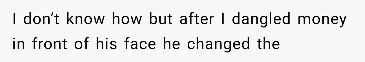 I don’t know how but after I dangled money in front of his face he changed the