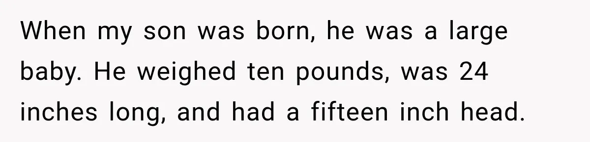 When my son was born, he was a large baby. He weighed ten pounds, was 24 inches long, and had a fifteen inch head.