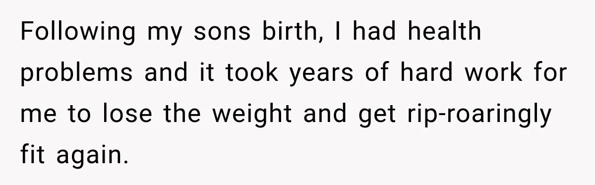 Following my sons birth, I had health problems and it took years of hard work for me to lose the weight and get rip-roaringly fit again.