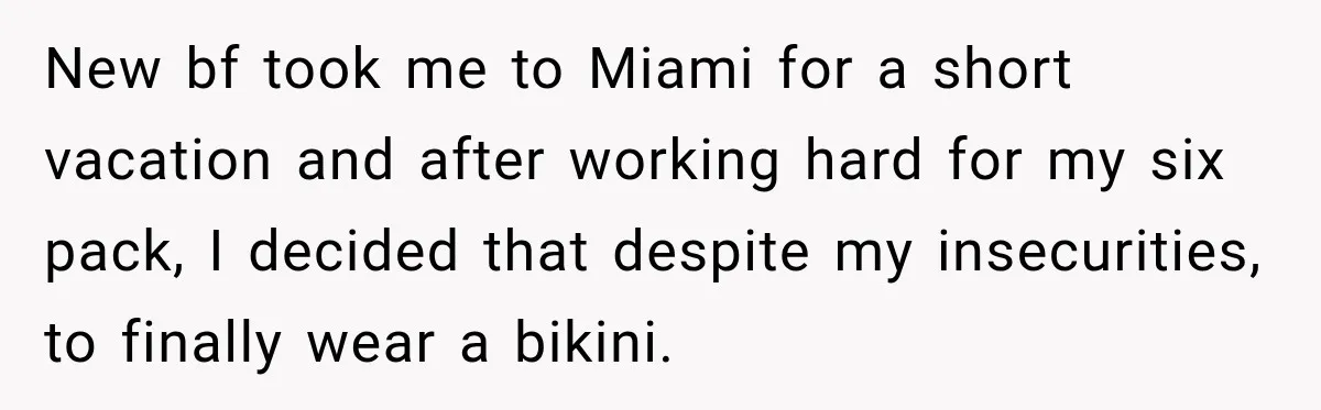 New bf took me to Miami for a short vacation and after working hard for my six pack, I decided that despite my insecurities, to finally wear a bikini.