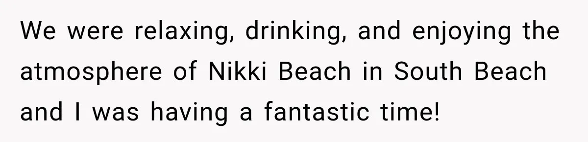We were relaxing, drinking, and enjoying the atmosphere of Nikki Beach in South Beach and I was having a fantastic time!