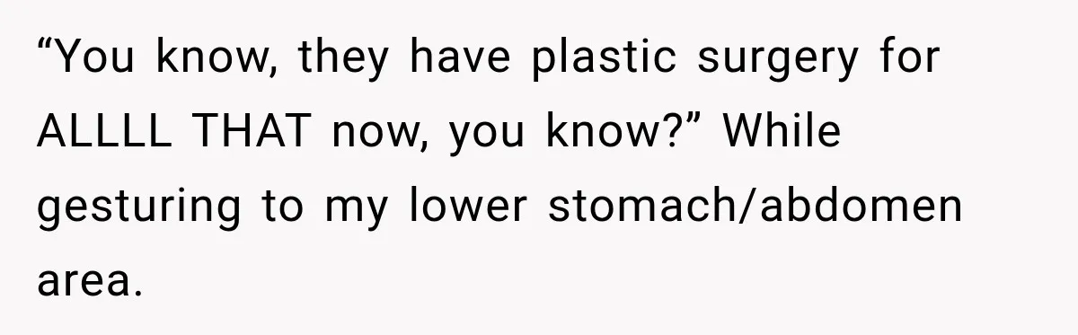 “You know, they have plastic surgery for ALLLL THAT now, you know?” While gesturing to my lower stomach/abdomen area.