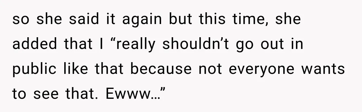 so she said it again but this time, she added that I “really shouldn’t go out in public like that because not everyone wants to see that. Ewww…”