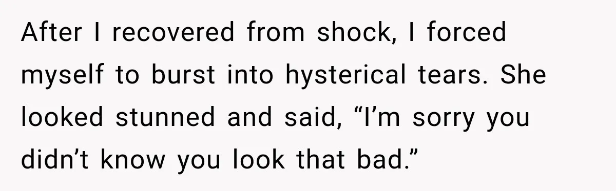 After I recovered from shock, I forced myself to burst into hysterical tears. She looked stunned and said, “I’m sorry you didn’t know you look that bad.”