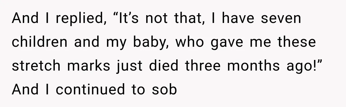 And I replied, “It’s not that, I have seven children and my baby, who gave me these stretch marks just died three months ago!” And I continued to sob