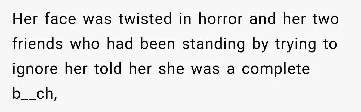 Her face was twisted in horror and her two friends who had been standing by trying to ignore her told her she was a complete b__ch,