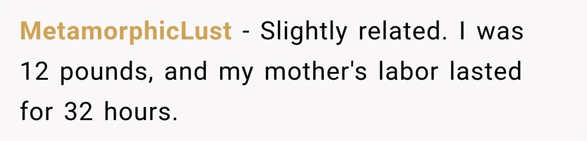 MetamorphicLust − Slightly related. I was 12 pounds, and my mother's labor lasted for 32 hours.