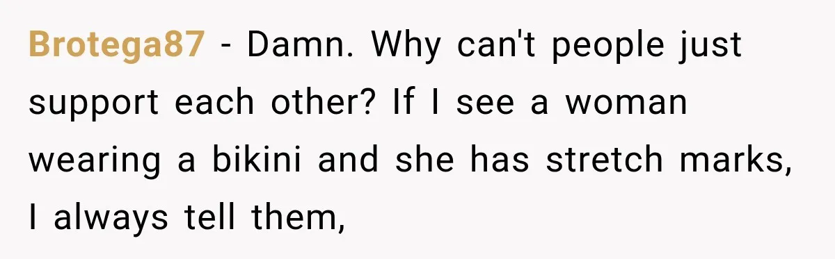 Brotega87 − Damn. Why can't people just support each other? If I see a woman wearing a bikini and she has stretch marks, I always tell them,