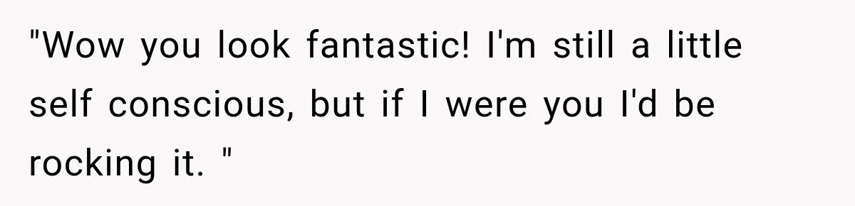 "Wow you look fantastic! I'm still a little self conscious, but if I were you I'd be rocking it. "