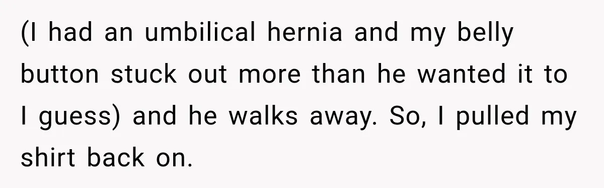 (I had an umbilical hernia and my belly button stuck out more than he wanted it to I guess) and he walks away. So, I pulled my shirt back on.