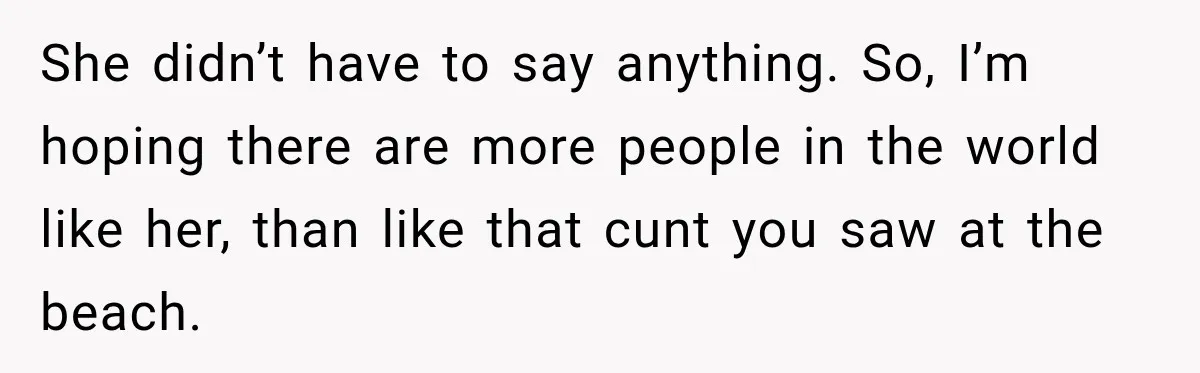 She didn’t have to say anything. So, I’m hoping there are more people in the world like her, than like that cunt you saw at the beach.
