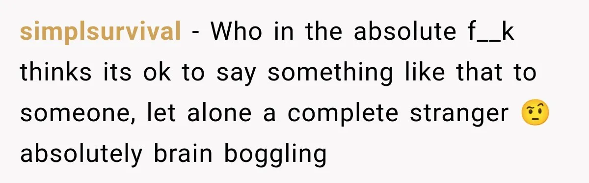 simplsurvival − Who in the absolute f__k thinks its ok to say something like that to someone, let alone a complete stranger 🤨 absolutely brain boggling
