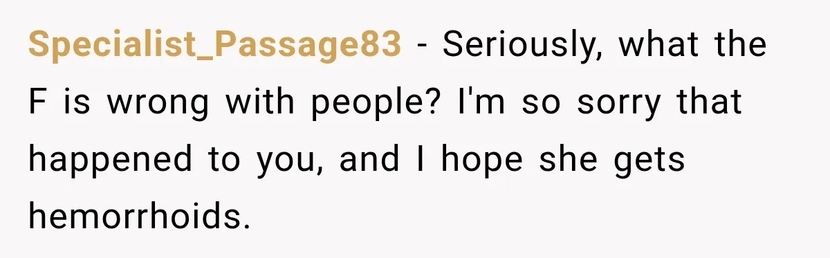Specialist_Passage83 − Seriously, what the F is wrong with people? I'm so sorry that happened to you, and I hope she gets hemorrhoids.