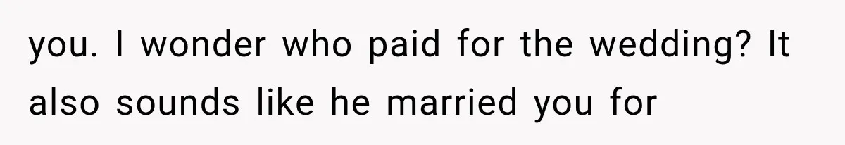 you. I wonder who paid for the wedding? It also sounds like he married you for