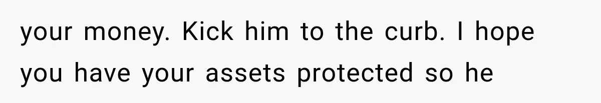your money. Kick him to the curb. I hope you have your assets protected so he