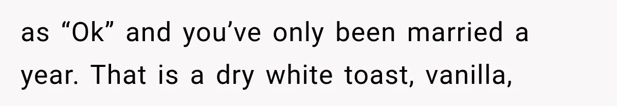 as “Ok” and you’ve only been married a year. That is a dry white toast, vanilla,
