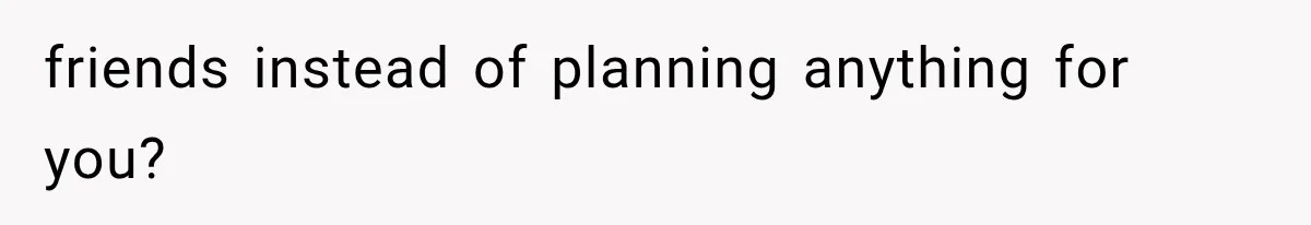 friends instead of planning anything for you?