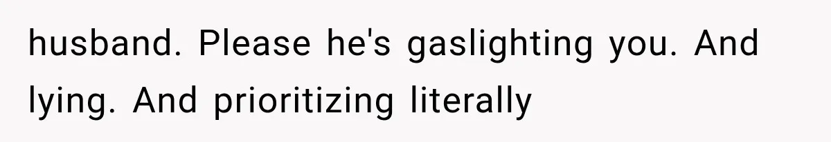 husband. Please he's gaslighting you. And lying. And prioritizing literally