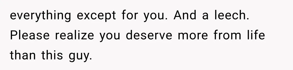 everything except for you. And a leech.   Please realize you deserve more from life than this guy.