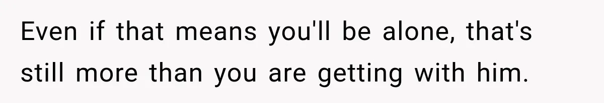 Even if that means you'll be alone, that's still more than you are getting with him.