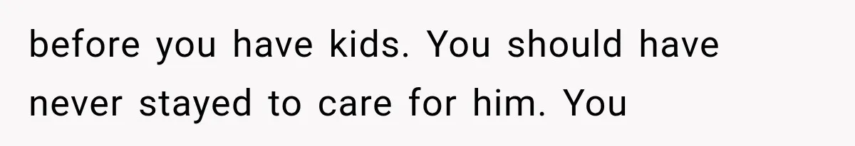 before you have kids. You should have never stayed to care for him. You