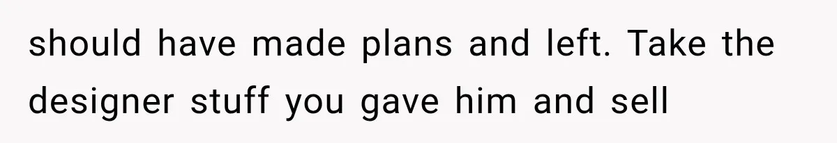 should have made plans and left. Take the designer stuff you gave him and sell