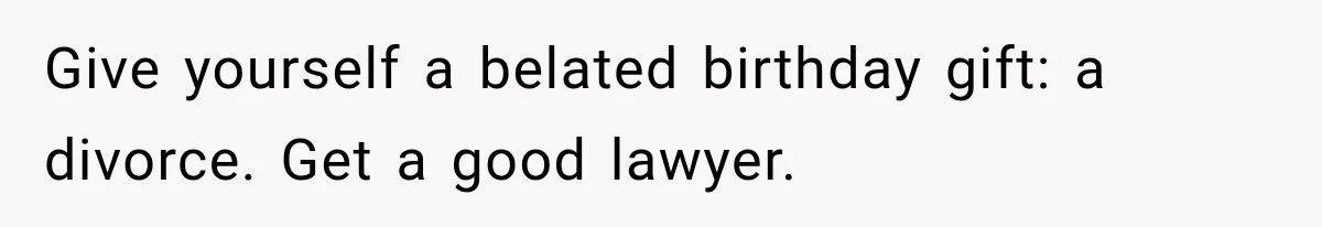 Give yourself a belated birthday gift: a divorce. Get a good lawyer.