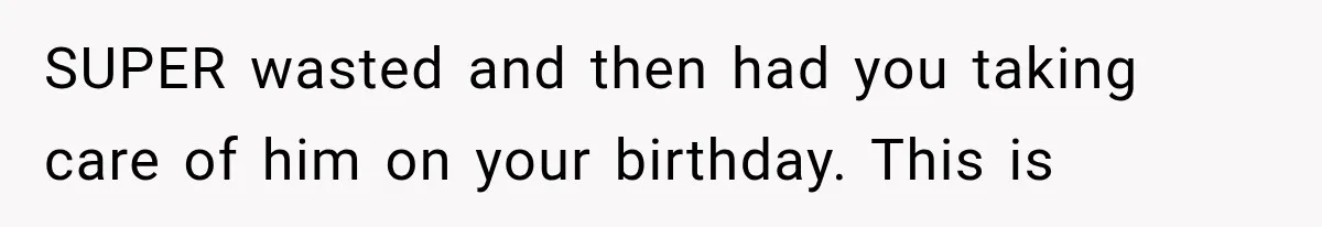 SUPER wasted and then had you taking care of him on your birthday. This is