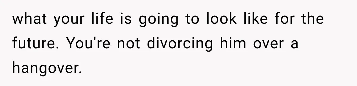 what your life is going to look like for the future. You're not divorcing him over a hangover.