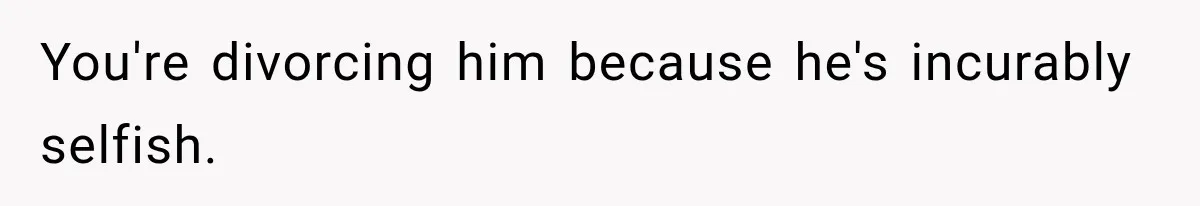 You're divorcing him because he's incurably selfish.